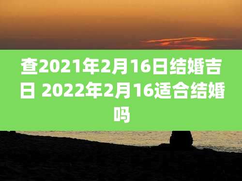 查2021年2月16日结婚吉日 2022年2月16适合结婚吗