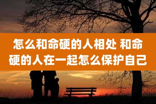 怎么和命硬的人相处 和命硬的人在一起怎么保护自己