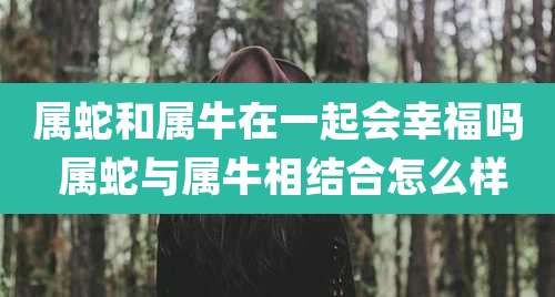 属蛇和属牛在一起会幸福吗 属蛇与属牛相结合怎么样