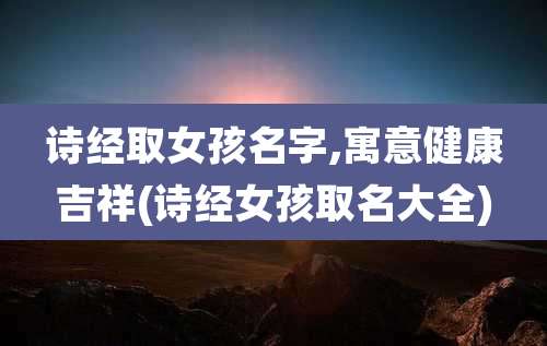 诗经取女孩名字,寓意健康吉祥(诗经女孩取名大全)