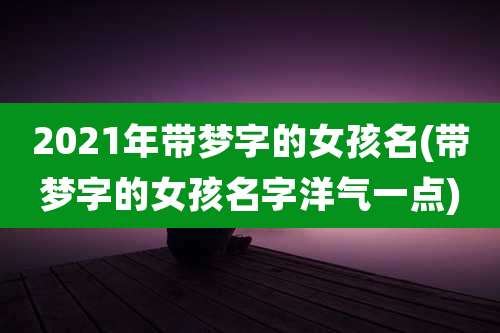 2021年带梦字的女孩名(带梦字的女孩名字洋气一点)