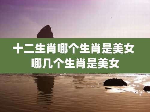 十二生肖哪个生肖是美女 哪几个生肖是美女