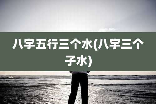 八字五行三个水(八字三个子水)