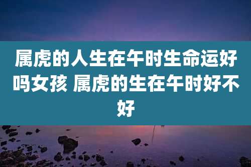 属虎的人生在午时生命运好吗女孩 属虎的生在午时好不好