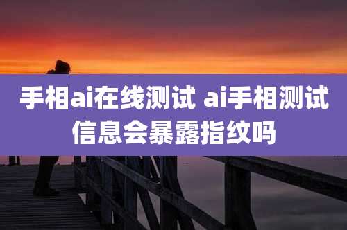 手相ai在线测试 ai手相测试信息会暴露指纹吗