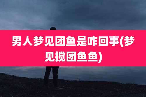 男人梦见团鱼是咋回事(梦见搅团鱼鱼)