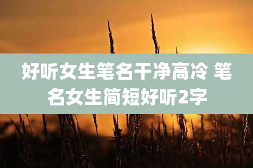 好听女生笔名干净高冷 笔名女生简短好听2字