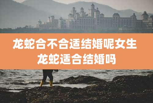 龙蛇合不合适结婚呢女生 龙蛇适合结婚吗