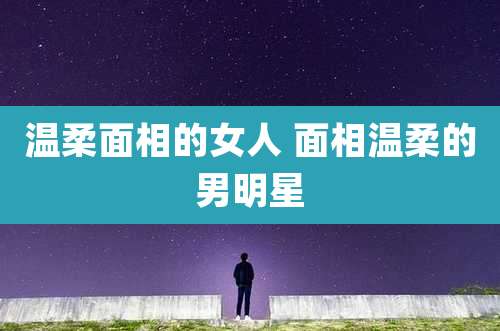 温柔面相的女人 面相温柔的男明星