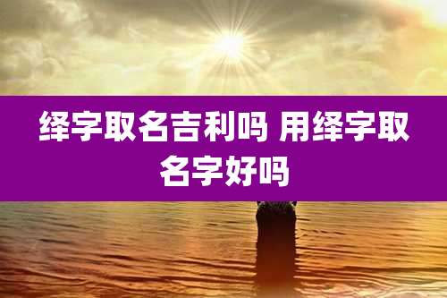 绎字取名吉利吗 用绎字取名字好吗