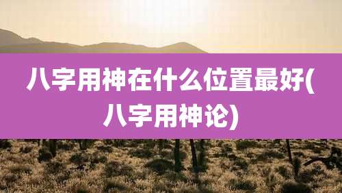 八字用神在什么位置最好(八字用神论)