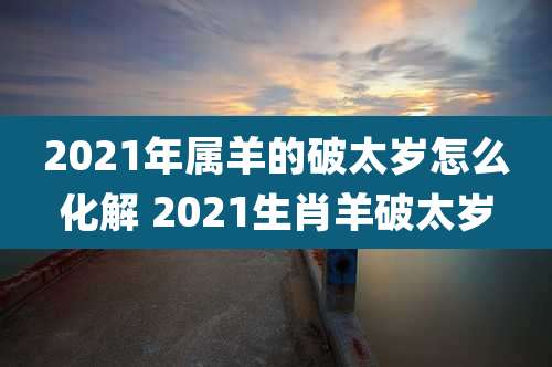 2021年属羊的破太岁怎么化解 2021生肖羊破太岁