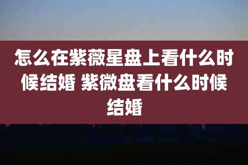 怎么在紫薇星盘上看什么时候结婚 紫微盘看什么时候结婚