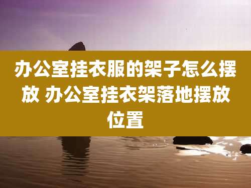 办公室挂衣服的架子怎么摆放 办公室挂衣架落地摆放位置