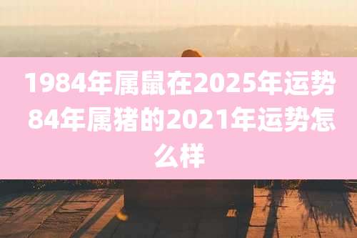 1984年属鼠在2025年运势 84年属猪的2021年运势怎么样