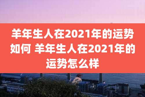 羊年生人在2021年的运势如何 羊年生人在2021年的运势怎么样