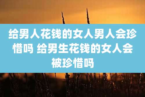 给男人花钱的女人男人会珍惜吗 给男生花钱的女人会被珍惜吗