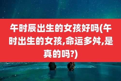 午时辰出生的女孩好吗(午时出生的女孩,命运多舛,是真的吗?)