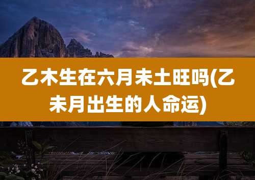 乙木生在六月未土旺吗(乙未月出生的人命运)