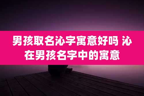 男孩取名沁字寓意好吗 沁在男孩名字中的寓意