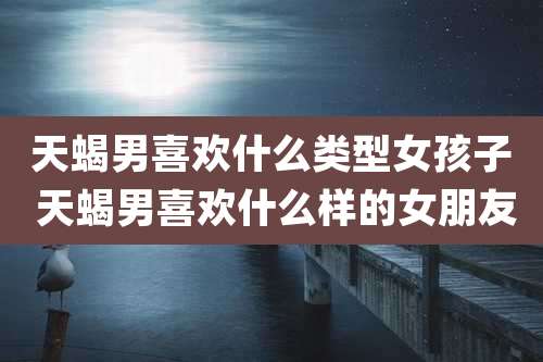 天蝎男喜欢什么类型女孩子 天蝎男喜欢什么样的女朋友