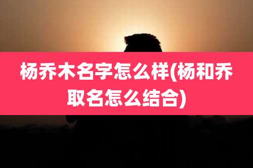 杨乔木名字怎么样(杨和乔取名怎么结合)