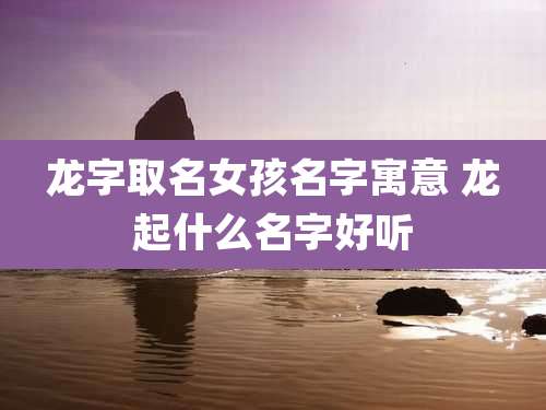 龙字取名女孩名字寓意 龙起什么名字好听