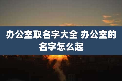 办公室取名字大全 办公室的名字怎么起
