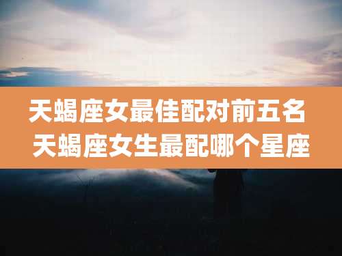 天蝎座女最佳配对前五名 天蝎座女生最配哪个星座