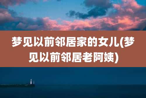 梦见以前邻居家的女儿(梦见以前邻居老阿姨)