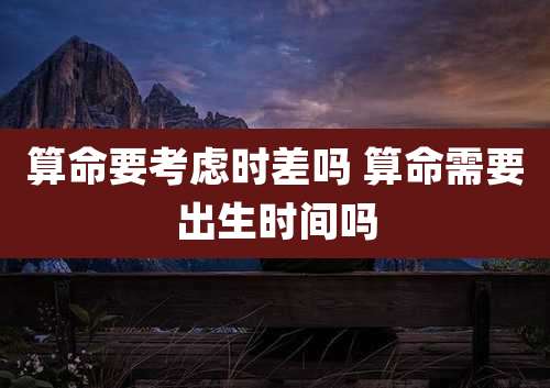 算命要考虑时差吗 算命需要出生时间吗