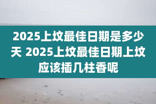 2025上坟最佳日期是多少天 2025上坟最佳日期上坟应该插几柱香呢