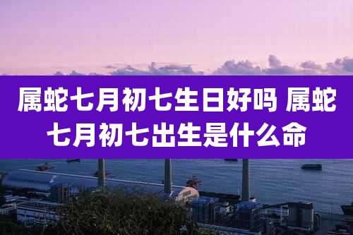 属蛇七月初七生日好吗 属蛇七月初七出生是什么命