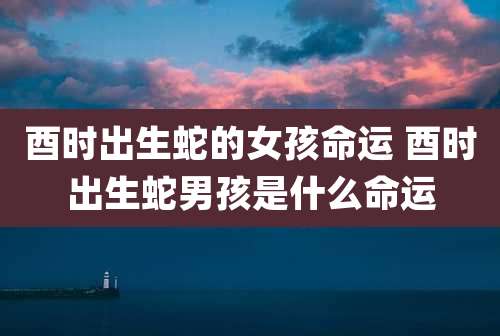 酉时出生蛇的女孩命运 酉时出生蛇男孩是什么命运