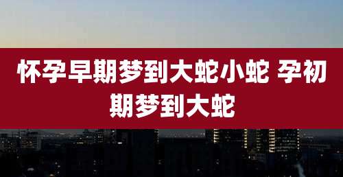怀孕早期梦到大蛇小蛇 孕初期梦到大蛇