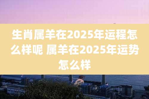 生肖属羊在2025年运程怎么样呢 属羊在2025年运势怎么样