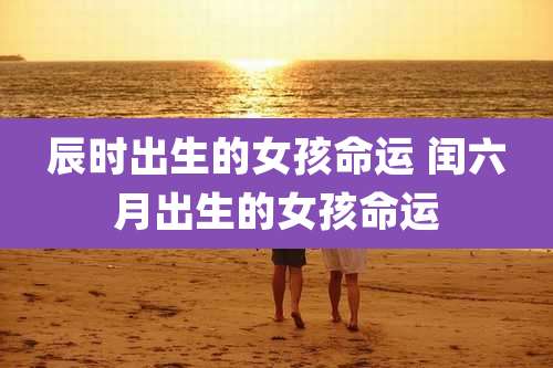 辰时出生的女孩命运 闰六月出生的女孩命运