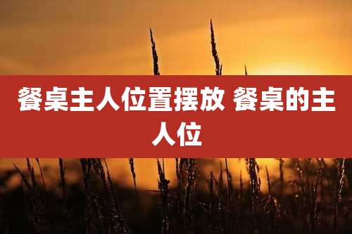 餐桌主人位置摆放 餐桌的主人位