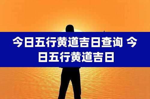 今日五行黄道吉日查询 今日五行黄道吉日