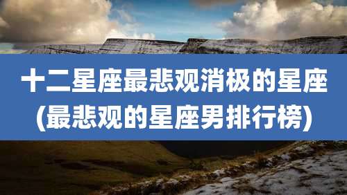 十二星座最悲观消极的星座(最悲观的星座男排行榜)