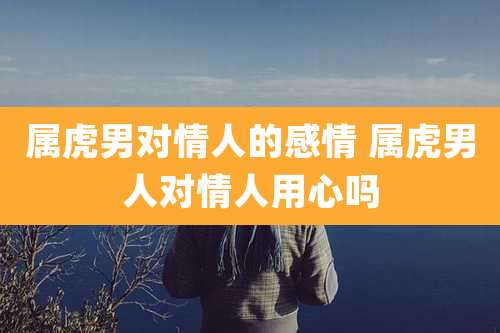 属虎男对情人的感情 属虎男人对情人用心吗
