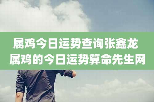 属鸡今日运势查询张鑫龙 属鸡的今日运势算命先生网