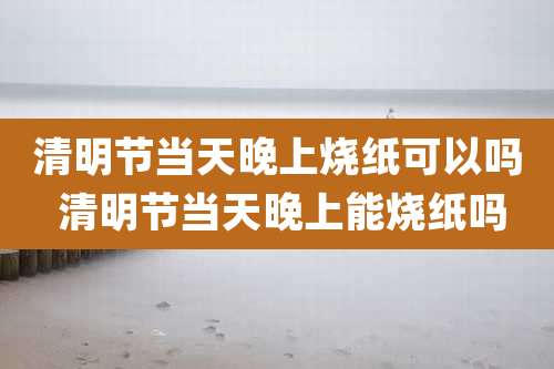 清明节当天晚上烧纸可以吗 清明节当天晚上能烧纸吗