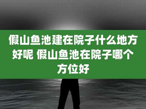 假山鱼池建在院子什么地方好呢 假山鱼池在院子哪个方位好