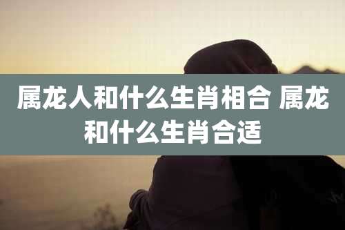 属龙人和什么生肖相合 属龙和什么生肖合适