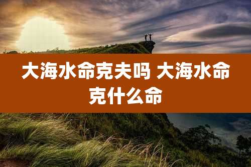 大海水命克夫吗 大海水命克什么命