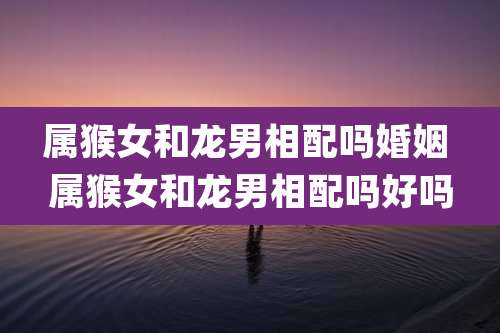 属猴女和龙男相配吗婚姻 属猴女和龙男相配吗好吗