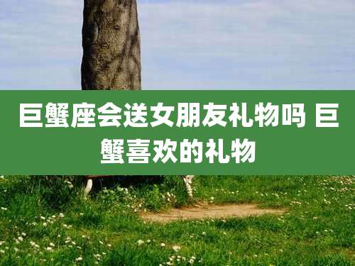 巨蟹座会送女朋友礼物吗 巨蟹喜欢的礼物