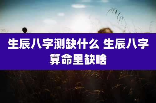 生辰八字测缺什么 生辰八字算命里缺啥