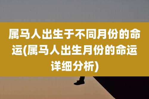 属马人出生于不同月份的命运(属马人出生月份的命运详细分析)